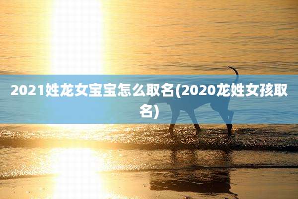 2021姓龙女宝宝怎么取名(2020龙姓女孩取名)