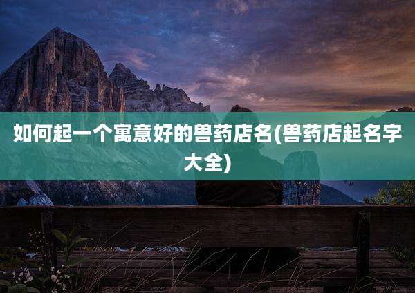 如何起一个寓意好的兽药店名(兽药店起名字大全)