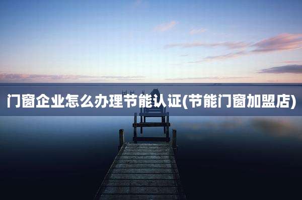 门窗企业怎么办理节能认证(节能门窗加盟店)