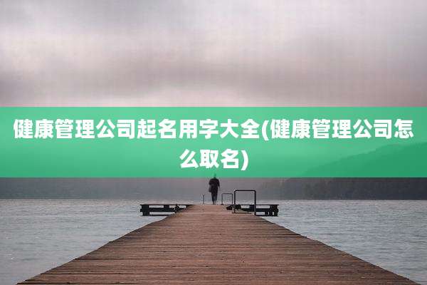 健康管理公司起名用字大全(健康管理公司怎么取名)