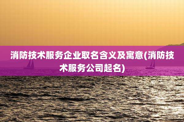 消防技术服务企业取名含义及寓意(消防技术服务公司起名)