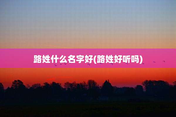 路姓什么名字好(路姓好听吗)