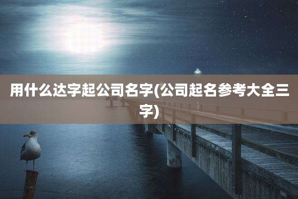 用什么达字起公司名字(公司起名参考大全三字)