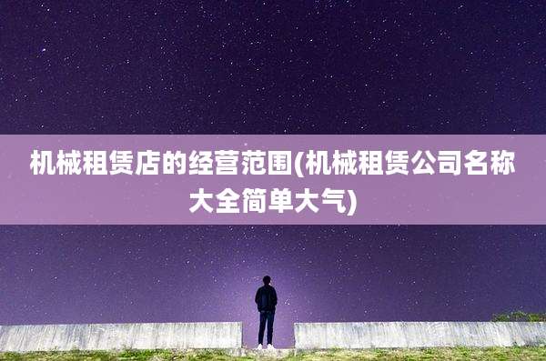机械租赁店的经营范围(机械租赁公司名称大全简单大气)