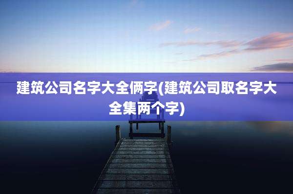 建筑公司名字大全俩字(建筑公司取名字大全集两个字)
