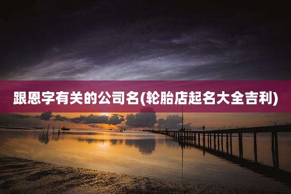 跟恩字有关的公司名(轮胎店起名大全吉利)