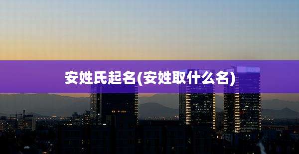 安姓氏起名(安姓取什么名)