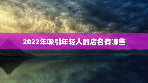 2022年吸引年轻人的店名有哪些
