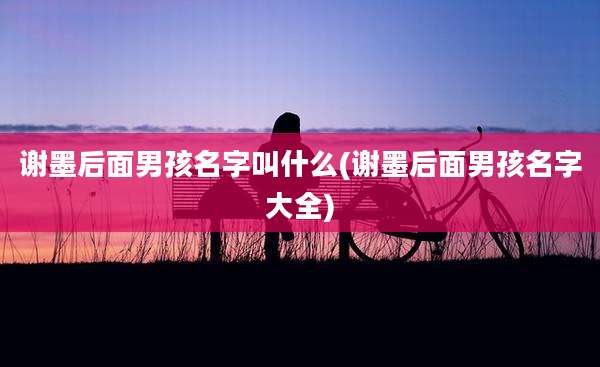 谢墨后面男孩名字叫什么(谢墨后面男孩名字大全)