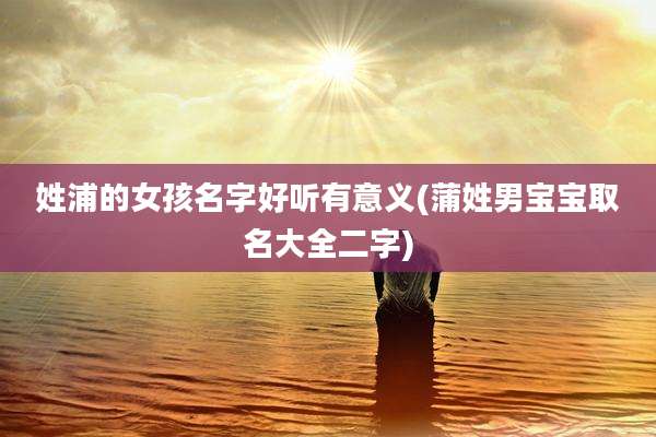 姓浦的女孩名字好听有意义(蒲姓男宝宝取名大全二字)