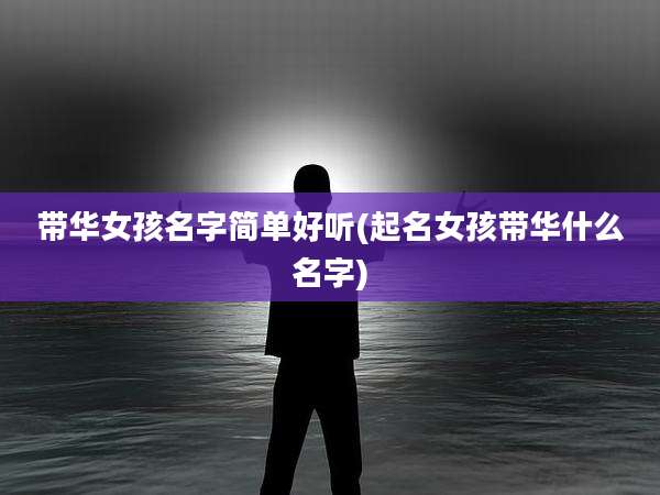 带华女孩名字简单好听(起名女孩带华什么名字)