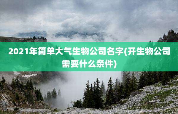 2021年简单大气生物公司名字(开生物公司需要什么条件)