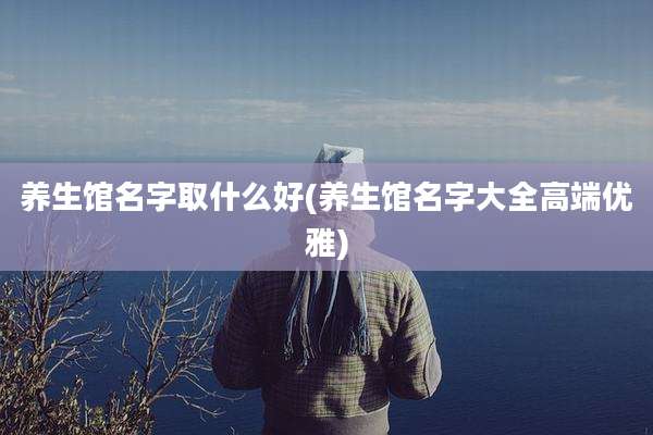 养生馆名字取什么好(养生馆名字大全高端优雅)