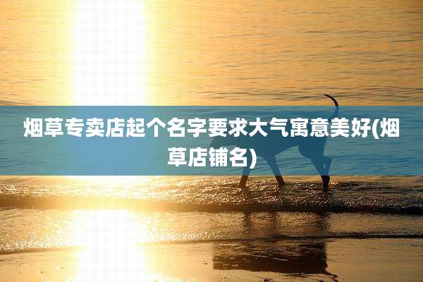 烟草专卖店起个名字要求大气寓意美好(烟草店铺名)
