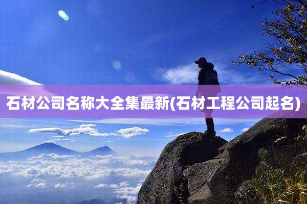 石材公司名称大全集最新(石材工程公司起名)