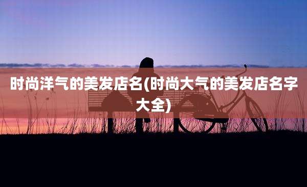 时尚洋气的美发店名(时尚大气的美发店名字大全)