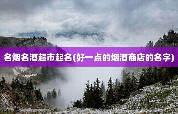 名烟名酒超市起名(好一点的烟酒商店的名字)