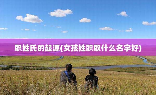 职姓氏的起源(女孩姓职取什么名字好)