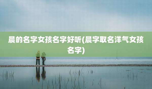 晨的名字女孩名字好听(晨字取名洋气女孩名字)