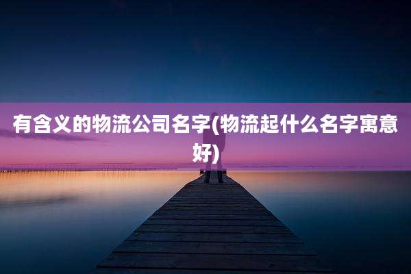 有含义的物流公司名字(物流起什么名字寓意好)