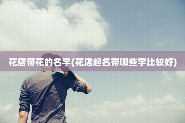 花店带花的名字(花店起名带哪些字比较好)