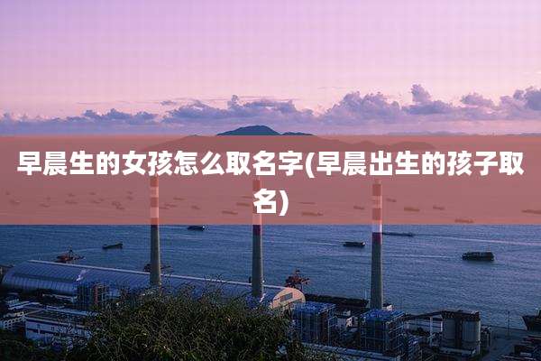 早晨生的女孩怎么取名字(早晨出生的孩子取名)