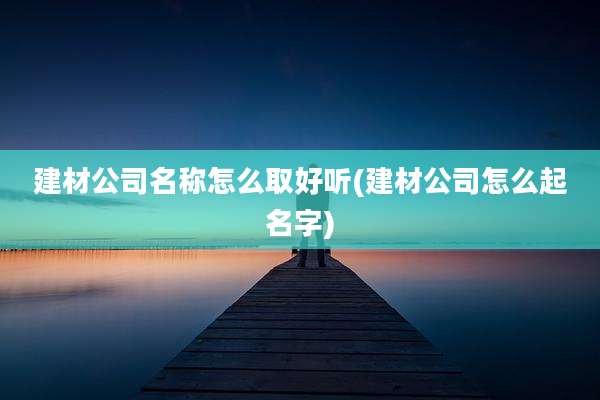 建材公司名称怎么取好听(建材公司怎么起名字)