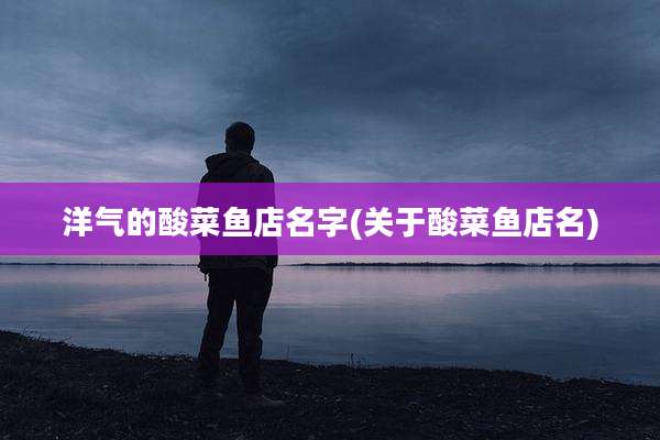 洋气的酸菜鱼店名字(关于酸菜鱼店名)