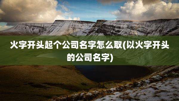 火字开头起个公司名字怎么取(以火字开头的公司名字)