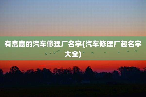 有寓意的汽车修理厂名字(汽车修理厂起名字大全)