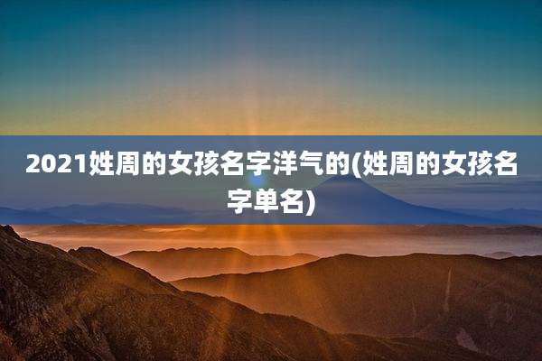 2021姓周的女孩名字洋气的(姓周的女孩名字单名)