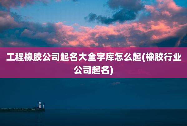 工程橡胶公司起名大全字库怎么起(橡胶行业公司起名)