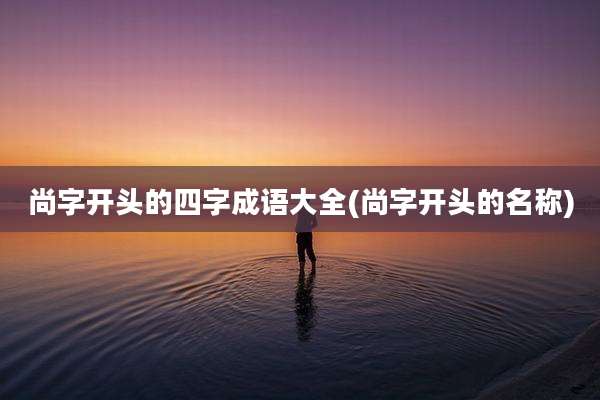 尚字开头的四字成语大全(尚字开头的名称)