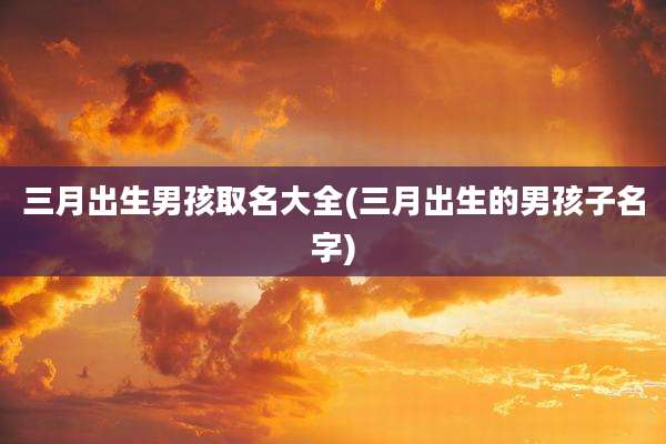 三月出生男孩取名大全(三月出生的男孩子名字)