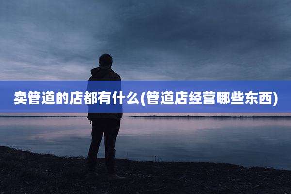卖管道的店都有什么(管道店经营哪些东西)