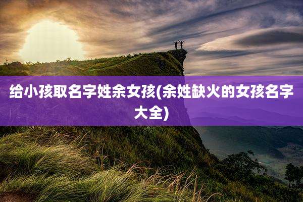 给小孩取名字姓余女孩(余姓缺火的女孩名字大全)