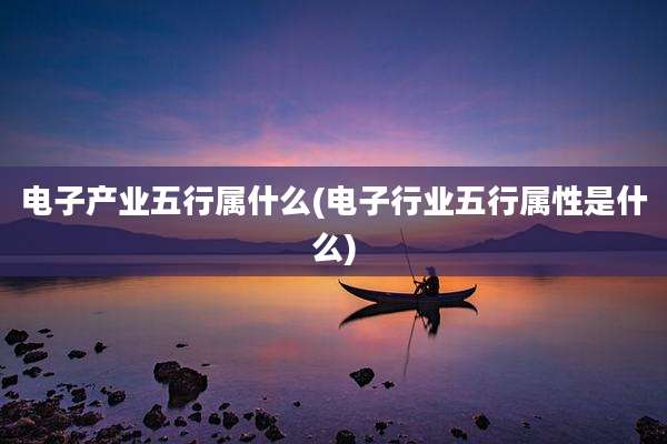电子产业五行属什么(电子行业五行属性是什么)