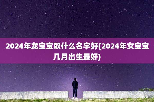 2024年龙宝宝取什么名字好(2024年女宝宝几月出生最好)