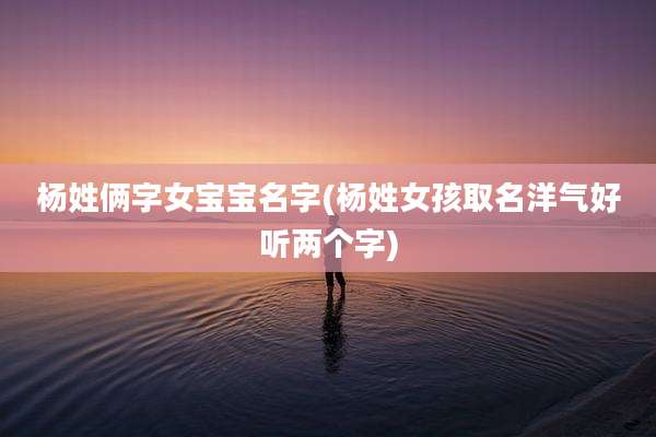 杨姓俩字女宝宝名字(杨姓女孩取名洋气好听两个字)