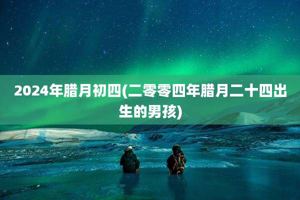 2024年腊月初四(二零零四年腊月二十四出生的男孩)