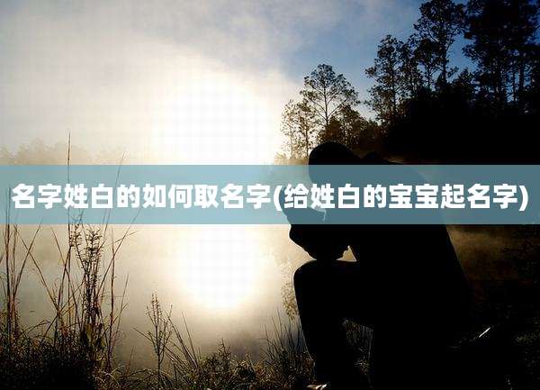 名字姓白的如何取名字(给姓白的宝宝起名字)