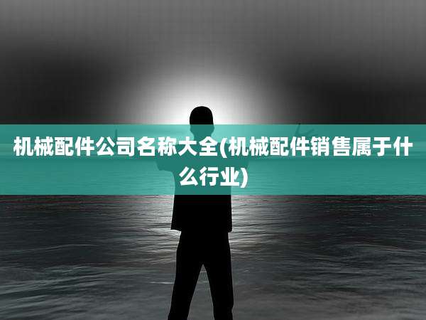 机械配件公司名称大全(机械配件销售属于什么行业)