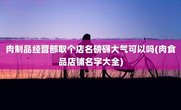 肉制品经营部取个店名磅礴大气可以吗(肉食品店铺名字大全)