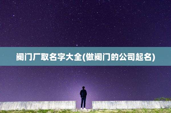 阀门厂取名字大全(做阀门的公司起名)