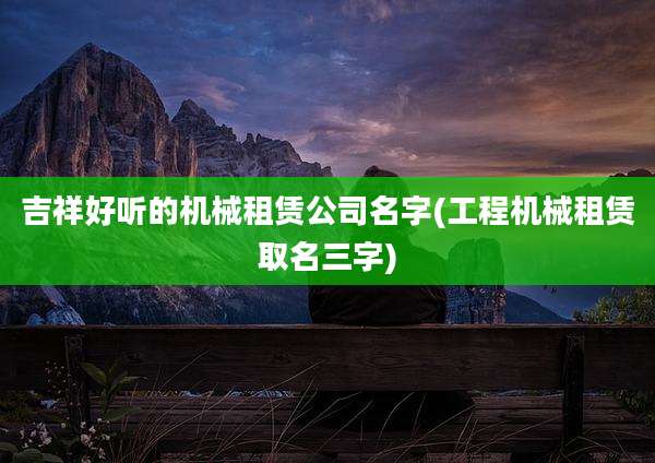 吉祥好听的机械租赁公司名字(工程机械租赁取名三字)