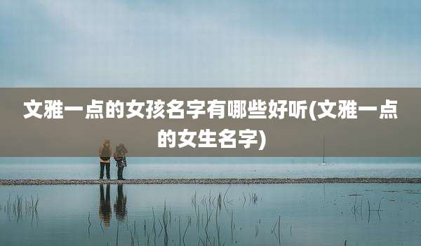 文雅一点的女孩名字有哪些好听(文雅一点的女生名字)