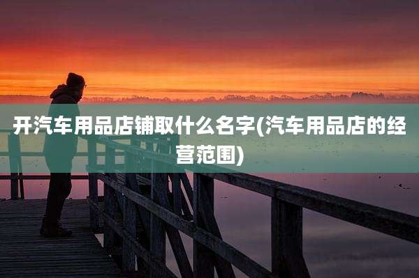 开汽车用品店铺取什么名字(汽车用品店的经营范围)