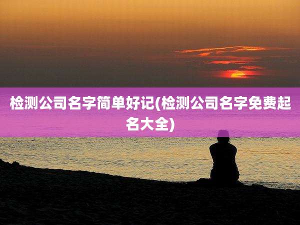 检测公司名字简单好记(检测公司名字免费起名大全)