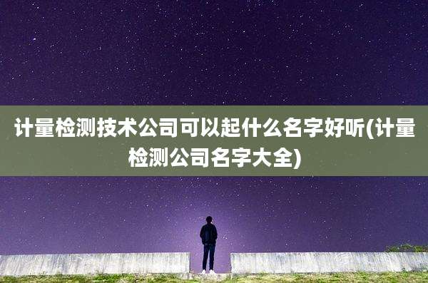 计量检测技术公司可以起什么名字好听(计量检测公司名字大全)