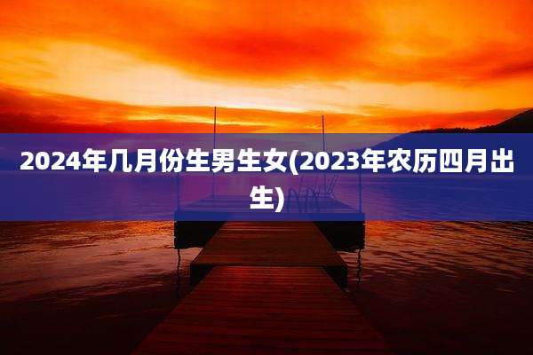 2024年几月份生男生女(2023年农历四月出生)